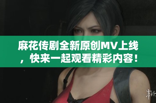 麻花传剧全新原创MV上线，快来一起观看精彩内容！