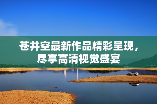 苍井空最新作品精彩呈现，尽享高清视觉盛宴