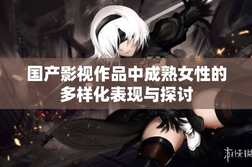 国产影视作品中成熟女性的多样化表现与探讨