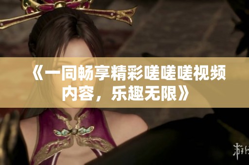 《一同畅享精彩嗟嗟嗟视频内容，乐趣无限》