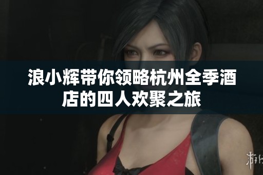 浪小辉带你领略杭州全季酒店的四人欢聚之旅