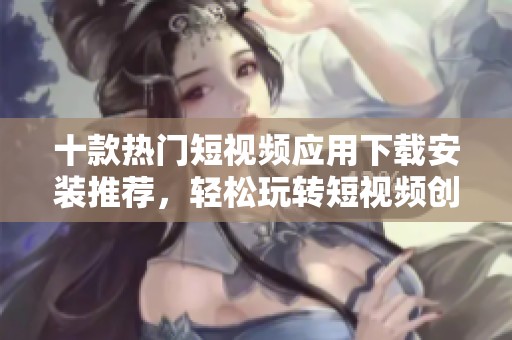 十款热门短视频应用下载安装推荐，轻松玩转短视频创作