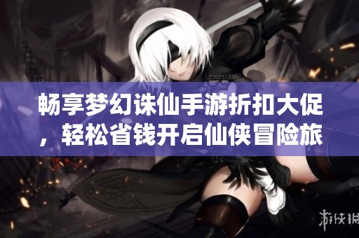 畅享梦幻诛仙手游折扣大促，轻松省钱开启仙侠冒险旅程