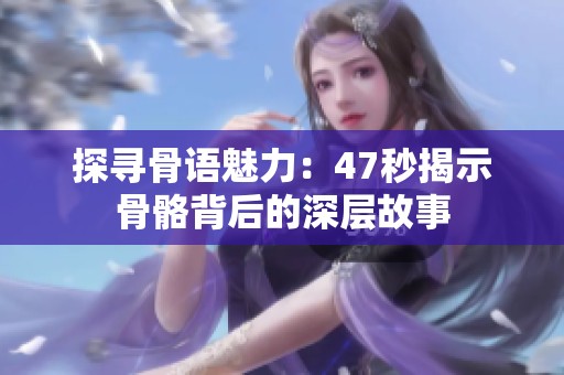 探寻骨语魅力：47秒揭示骨骼背后的深层故事