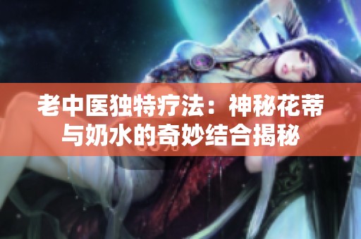 老中医独特疗法：神秘花蒂与奶水的奇妙结合揭秘