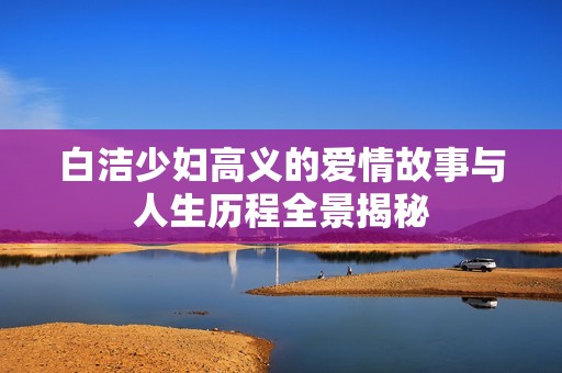 白洁少妇高义的爱情故事与人生历程全景揭秘