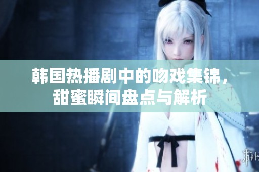 韩国热播剧中的吻戏集锦，甜蜜瞬间盘点与解析
