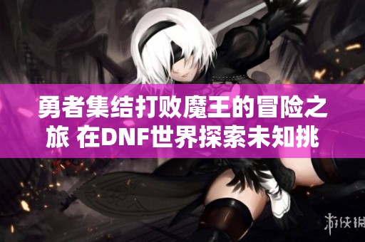 勇者集结打败魔王的冒险之旅 在DNF世界探索未知挑战