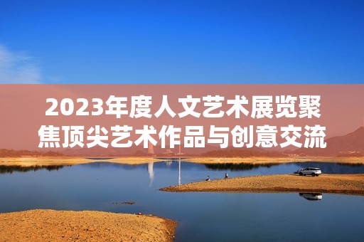 2023年度人文艺术展览聚焦顶尖艺术作品与创意交流