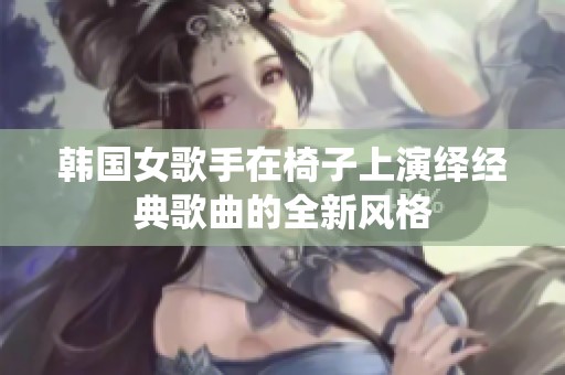 韩国女歌手在椅子上演绎经典歌曲的全新风格