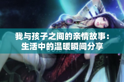 我与孩子之间的亲情故事：生活中的温暖瞬间分享