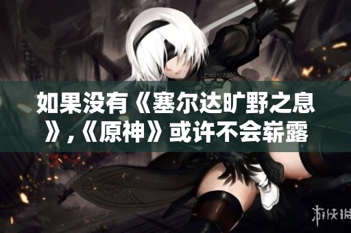 如果没有《塞尔达旷野之息》,《原神》或许不会崭露头角的背后故事