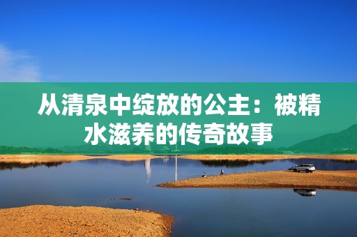 从清泉中绽放的公主：被精水滋养的传奇故事