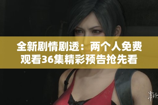全新剧情剧透：两个人免费观看36集精彩预告抢先看