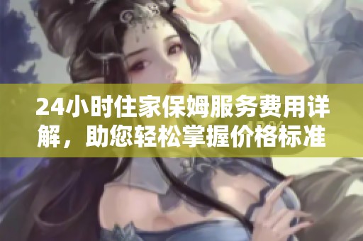 24小时住家保姆服务费用详解，助您轻松掌握价格标准