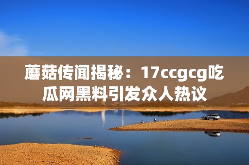 蘑菇传闻揭秘：17ccgcg吃瓜网黑料引发众人热议