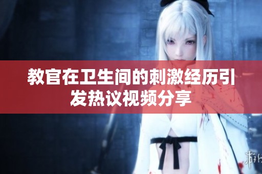 教官在卫生间的刺激经历引发热议视频分享