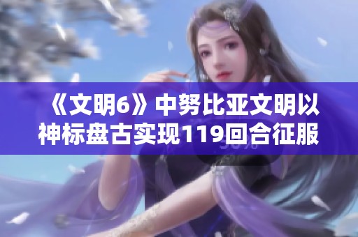 《文明6》中努比亚文明以神标盘古实现119回合征服胜利的精彩视频分享