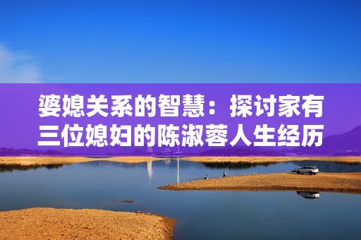 婆媳关系的智慧：探讨家有三位媳妇的陈淑蓉人生经历