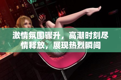 激情氛围骤升，高潮时刻尽情释放，展现热烈瞬间