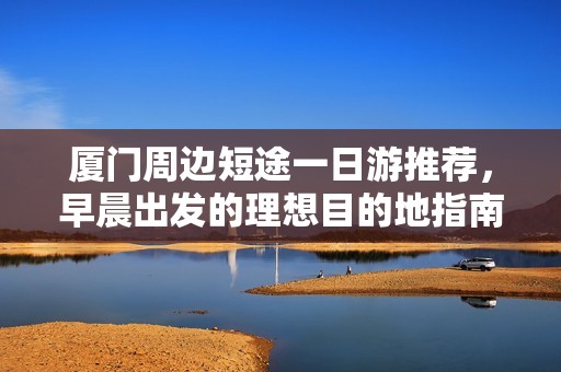 厦门周边短途一日游推荐，早晨出发的理想目的地指南