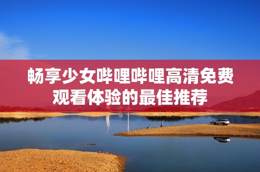 畅享少女哔哩哔哩高清免费观看体验的最佳推荐