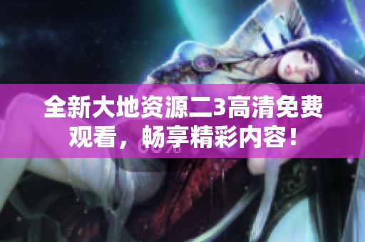 全新大地资源二3高清免费观看，畅享精彩内容！