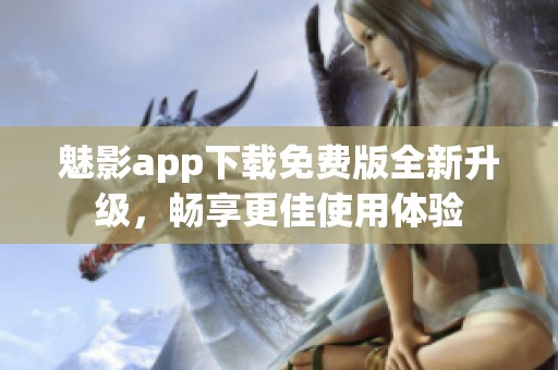 魅影app下载免费版全新升级，畅享更佳使用体验