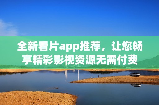 全新看片app推荐，让您畅享精彩影视资源无需付费