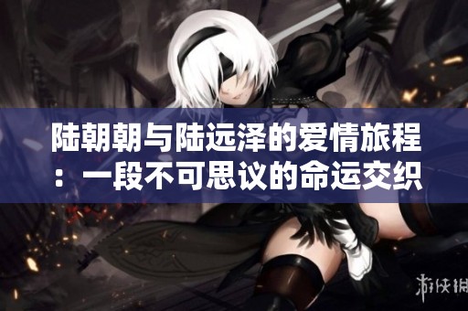 陆朝朝与陆远泽的爱情旅程：一段不可思议的命运交织