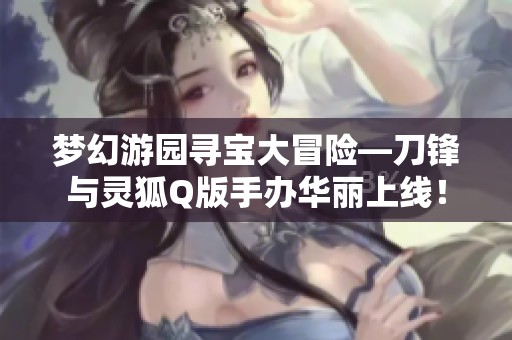 梦幻游园寻宝大冒险—刀锋与灵狐Q版手办华丽上线！