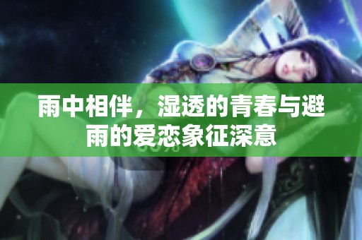 雨中相伴，湿透的青春与避雨的爱恋象征深意