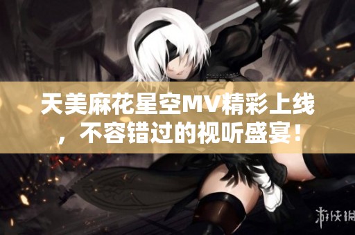 天美麻花星空MV精彩上线，不容错过的视听盛宴！