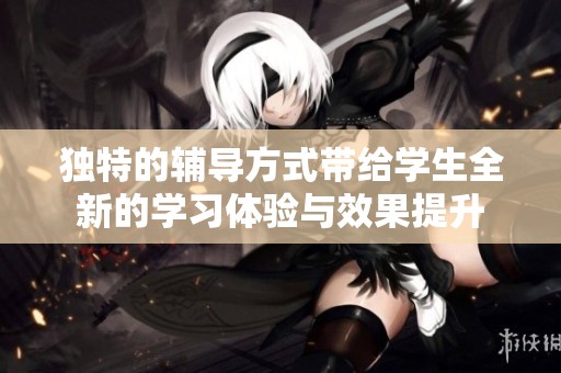 独特的辅导方式带给学生全新的学习体验与效果提升