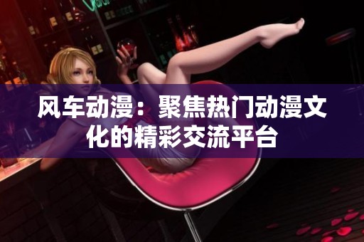 风车动漫：聚焦热门动漫文化的精彩交流平台