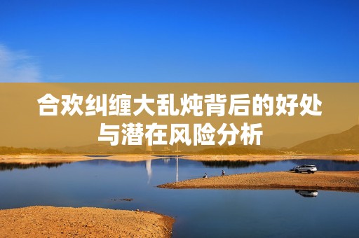 合欢纠缠大乱炖背后的好处与潜在风险分析
