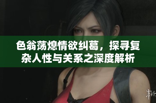 色翁荡熄情欲纠葛，探寻复杂人性与关系之深度解析