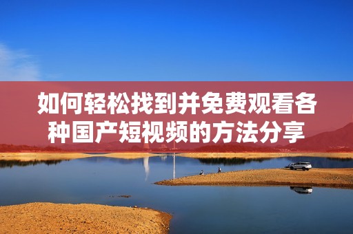 如何轻松找到并免费观看各种国产短视频的方法分享