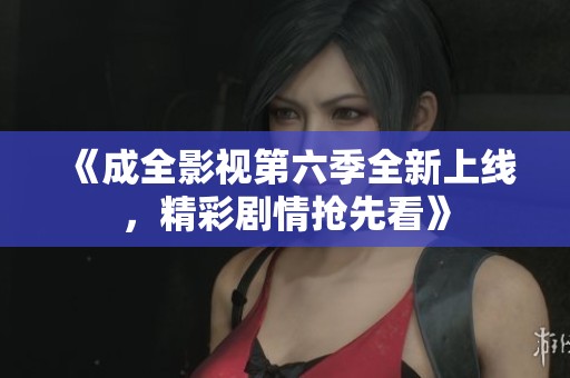 《成全影视第六季全新上线，精彩剧情抢先看》