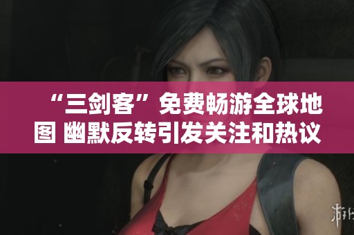 “三剑客”免费畅游全球地图 幽默反转引发关注和热议