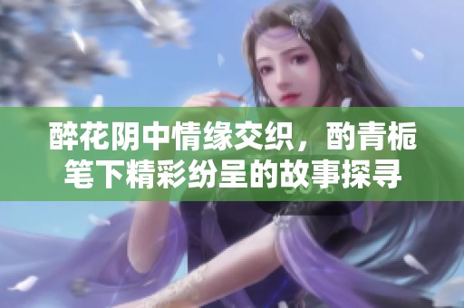 醉花阴中情缘交织，酌青栀笔下精彩纷呈的故事探寻