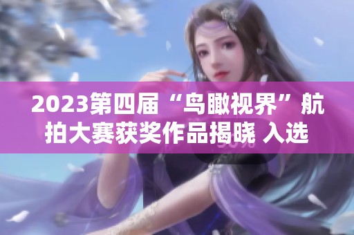 2023第四届“鸟瞰视界”航拍大赛获奖作品揭晓 入选率仅为1.2%