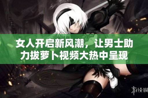 女人开启新风潮，让男士助力拔萝卜视频大热中呈现