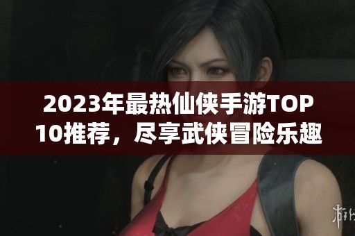 2023年最热仙侠手游TOP10推荐，尽享武侠冒险乐趣