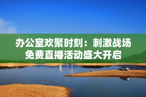 办公室欢聚时刻：刺激战场免费直播活动盛大开启