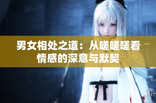 男女相处之道：从嗟嗟嗟看情感的深意与默契