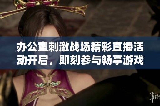 办公室刺激战场精彩直播活动开启，即刻参与畅享游戏乐趣
