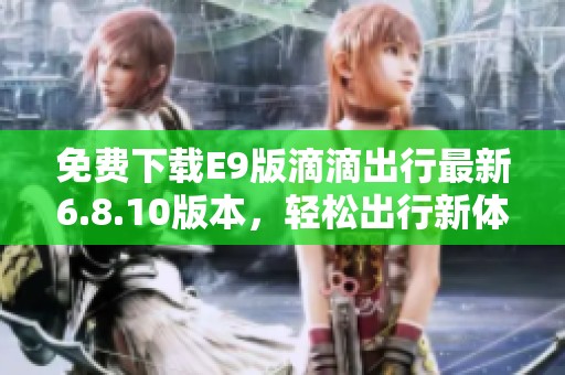 免费下载E9版滴滴出行最新6.8.10版本，轻松出行新体验