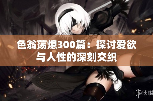 色翁荡熄300篇：探讨爱欲与人性的深刻交织