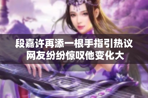 段嘉许再添一根手指引热议 网友纷纷惊叹他变化大